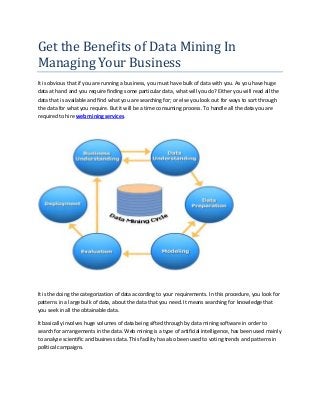 Get the Benefits of Data Mining In
Managing Your Business
It is obvious that if you are running a business, you must have bulk of data with you. As you have huge
data at hand and you require finding some particular data, what will you do? Either you will read all the
data that is available and find what you are searching for; or else you look out for ways to sort through
the data for what you require. But it will be a time consuming process. To handle all the data you are
required to hire web mining services.




It is the doing the categorization of data according to your requirements. In this procedure, you look for
patterns in a large bulk of data, about the data that you need. It means searching for knowledge that
you seek in all the obtainable data.

It basically involves huge volumes of data being sifted through by data mining software in order to
search for arrangements in the data. Web mining is a type of artificial intelligence, has been used mainly
to analyze scientific and business data. This facility has also been used to voting trends and patterns in
political campaigns.
 