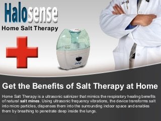 Get the Benefits of Salt Therapy at Home
Home Salt Therapy is a ultrasonic salinizer that mimics the respiratory healing benefits
of natural salt mines. Using ultrasonic frequency vibrations, the device transforms salt
into micro particles, dispenses them into the surrounding indoor space and enables
them by breathing to penetrate deep inside the lungs.
Home Salt Therapy
 