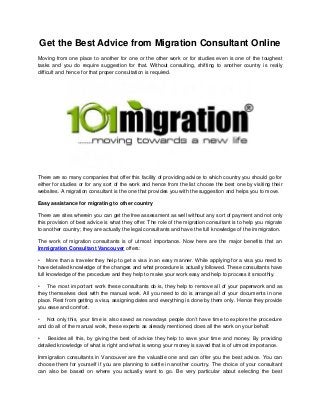 Get the Best Advice from Migration Consultant Online
Moving from one place to another for one or the other work or for studies even is one of the toughest
tasks and you do require suggestion for that. Without consulting, shifting to another country is really
difficult and hence for that proper consultation is required.
There are so many companies that offer this facility of providing advice to which country you should go for
either for studies or for any sort of the work and hence from the list choose the best one by visiting their
websites. A migration consultant is the one that provides you with the suggestion and helps you to move.
Easy assistance for migrating to other country
There are sites wherein you can get the free assessment as well without any sort of payment and not only
this provision of best advice is what they offer. The role of the migration consultant is to help you migrate
to another country; they are actually the legal consultants and have the full knowledge of the immigration.
The work of migration consultants is of utmost importance. Now here are the major benefits that an
Immigration Consultant Vancouver offers:
• More than a traveler they help to get a visa in an easy manner. While applying for a visa you need to
have detailed knowledge of the changes and what procedure is actually followed. These consultants have
full knowledge of the procedure and they help to make your work easy and help to process it smoothly.
• The most important work these consultants do is, they help to remove all of your paperwork and as
they themselves deal with the manual work. All you need to do is arrange all of your documents in one
place. Rest from getting a visa, assigning dates and everything is done by them only. Hence they provide
you ease and comfort.
• Not only this, your time is also saved as nowadays people don’t have time to explore the procedure
and do all of the manual work, these experts as already mentioned, does all the work on your behalf.
• Besides all this, by giving the best of advice they help to save your time and money. By providing
detailed knowledge of what is right and what is wrong your money is saved that is of utmost importance.
Immigration consultants in Vancouver are the valuable one and can offer you the best advice. You can
choose them for yourself if you are planning to settle in another country. The choice of your consultant
can also be based on where you actually want to go. Be very particular about selecting the best
 