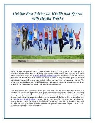 Get the Best Advice on Health and Sports
with Health Works

Health Works will provide you with best health advice for keeping you fit for your sporting
activities through innovative nutritional programs and sports chiropractic together with other
latest techniques. Log onto www.healthworksclearlake.com and find the detail of our array of
treatment for different health conditions. In case you suffer any injury during sports or develop
chronic pain in the back or any other part of the body, we have the right treatment for you. We
promote preventive health care and offer the latest chiropractic treatment related to sports where
there is every chance that you suffer from musculoskeletal injuries.

You will have a new experience when you call on us for the latest treatment which is a
combination of traditional practices with sports chiropractic designed to help you in recovering
from sports injuries and chronic pain within short time. You will soon regain your mobility
through our treatment which is aimed at restoring the musculoskeletal system to normalcy. Log
onto www.healthworksclearlake.com and choose the package for treatment which we advice for
getting the best results. Our latest Active Release Techniques are carried out by well experienced
doctors who will give you individual attention and provide you with the right treatment after
carefully studying your health condition.

 