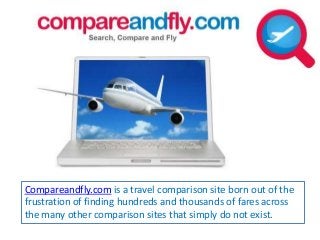 Compareandfly.com is a travel comparison site born out of the 
frustration of finding hundreds and thousands of fares across 
the many other comparison sites that simply do not exist. 
 