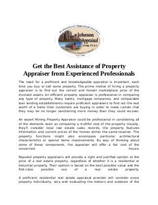 Get the Best Assistance of Property
Appraiser from Experienced Professionals
The need for a proficient and knowledgeable appraiser is important, each
time you buy or sell some property. The prime motive of hiring a property
appraiser is to find out the correct and honest marketplace price of the
involved assets. An efficient property appraiser is professional in comparing
any type of property. Many banks, mortgage companies, and comparable
loan lending establishments require proficient appraisers to find out the real
worth of a home their customers are buying in order to make certain that
they may be no longer sanctioning more money than they could recover.
An expert Mining Property Appraiser could be professional in considering all
of the elements even as comparing a truthful cost of the property. Usually,
they'll consider local real estate sales records, the property features
information and current prices of the homes within the same location. The
property functions might also encompass particular architectural
characteristics or special home improvements. By way of thinking about
some of these components, the appraiser will offer a fair cost of the
concerned house.
Reputed property appraisers will provide a right and justified opinion at the
price of a real estate property, regardless of whether it is a residential or
industrial property. Their opinion is based on the best possible value and the
first-class possible use of a real estate property.
A proficient residential real estate appraisal provider will consider every
property individually, very well evaluating the indoors and outdoors of the
 