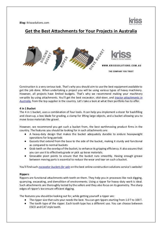 Blog: Krisssolutions.com
Get the Best Attachments for Your Projects in Australia
Construction is a very serious task. That’s why you should aim to use the best equipment available to
get the job done. When undertaking a project you will be using various types of heavy machinery.
However, all projects have limited budgets. That’s why we recommend making your machinery
versatile by using attachments. You’ll get the best excavator, skid-steer, and tractor attachments in
Australia, from the top supplier in the country. Let’s take a look at what their portfolio has to offer.
4 in 1 Bucket
The 4 in 1 bucket, uses a combination of four tools. It can help you implement a dozer for backfilling
and clean-up, a box blade for grading, a clamp for lifting large objects, and a bucket allowing you to
move loose materials like gravel.
However, we recommend you get such a bucket from, the best earthmoving product firms in the
country. The features you should be looking for in such attachments are:
● A heavy-duty design that makes the bucket adequately durable to endure heavyweight
operations for long periods
● Gussets that extend from the base to the side of the bucket, making it sturdy and functional
as compared to normal buckets
● Grab teeth on the overlap of the bucket, to enhance its gripping efficiency. It also assures that
you can use it to effectively grade or pick up loose materials.
● Greasable pivot points to ensure that the bucket runs smoothly. Having enough grease
between moving parts is essential to reduce the wear and tear on such a bucket.
You’ll find such excavator buckets for sale on the best online construction solutions service’s website!
Rippers
Rippers are functional attachments with teeth on them. They help you in processes like rock digging,
quarrying, excavating, and demolition of environments. Using a ripper for heavy-duty work is ideal.
Such attachments are thoroughly tested by the sellers and they also focus on its geometry. The sharp
edges of ripper's toe ensure efficient digging.
The features you should be looking out for, while getting yourself a ripper are:
● The ripper size that suits your needs the best. You can get rippers starting from 1.0 T to 100 T.
● The tooth type of the ripper. Each tooth type has a different use. You can choose between
ESCO and CAT style teeth.
 