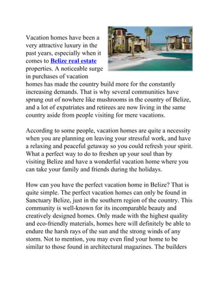 Vacation homes have been a
very attractive luxury in the
past years, especially when it
comes to Belize real estate
properties. A noticeable surge
in purchases of vacation
homes has made the country build more for the constantly
increasing demands. That is why several communities have
sprung out of nowhere like mushrooms in the country of Belize,
and a lot of expatriates and retirees are now living in the same
country aside from people visiting for mere vacations.

According to some people, vacation homes are quite a necessity
when you are planning on leaving your stressful work, and have
a relaxing and peaceful getaway so you could refresh your spirit.
What a perfect way to do to freshen up your soul than by
visiting Belize and have a wonderful vacation home where you
can take your family and friends during the holidays.

How can you have the perfect vacation home in Belize? That is
quite simple. The perfect vacation homes can only be found in
Sanctuary Belize, just in the southern region of the country. This
community is well-known for its incomparable beauty and
creatively designed homes. Only made with the highest quality
and eco-friendly materials, homes here will definitely be able to
endure the harsh rays of the sun and the strong winds of any
storm. Not to mention, you may even find your home to be
similar to those found in architectural magazines. The builders
 