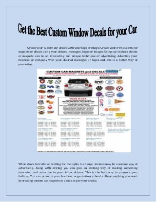 Create your custom car decals with your logo or image. Create your own custom car
magnets or decals using your desired messages, logos or images. Using car stickers, decals
or magnets can be an interesting and unique technique of advertising. Advertise your
business or company with your desired messages or logos and this is a better way of
promoting.
While stuck in traffic or waiting for the lights to change, stickers may be a unique way of
advertising. Along with driving you can give an exciting way of reading something
interested and attractive to your fellow drivers. This is the best way to promote your
feelings. You can promote your business, organization, school, college anything you want
by creating custom car magnets or decals as per your choice.
 