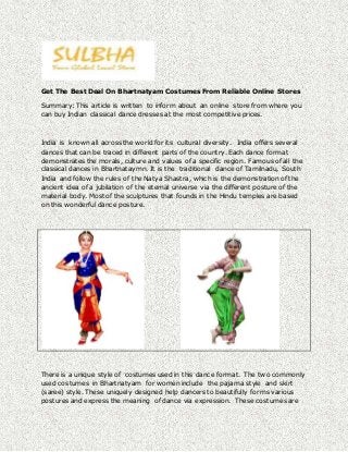 Get The Best Deal On Bhartnatyam Costumes From Reliable Online Stores 
Summary: This article is written to inform about an online store from where you 
can buy Indian classical dance dresses at the most competitive prices. 
India is known all across the world for its cultural diversity. India offers several 
dances that can be traced in different parts of the country. Each dance format 
demonstrates the morals, culture and values of a specific region. Famous of all the 
classical dances in Bhartnataymn. It is the traditional dance of Tamilnadu, South 
India and follow the rules of the Natya Shastra, which is the demonstration of the 
ancient idea of a jubilation of the eternal universe via the different posture of the 
material body. Most of the sculptures that founds in the Hindu temples are based 
on this wonderful dance posture. 
There is a unique style of costumes used in this dance format. The two commonly 
used costumes in Bhartnatyam for women include the pajama style and skirt 
(saree) style. These uniquely designed help dancers to beautifully forms various 
postures and express the meaning of dance via expression. These costumes are 
 
