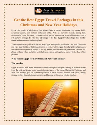 Get the Best Egypt Travel Packages in this
Christmas and New Year Holidays
Egypt, the cradle of civilization, has always been a dream destination for history buffs,
adventure-seekers, and cultural enthusiasts alike. With an incredible history dating back
thousands of years, the country boasts countless ancient monuments, beautiful landscapes, and a
rich cultural heritage. So why take advantage of the best Egypt travel packages this holiday
season and explore this enchanting land?
This comprehensive guide will discuss why Egypt is the perfect destination for your Christmas
and New Year holidays, the top destinations to visit, what to expect from Egypt travel packages,
how to customize your trip, budget vs. luxury options, and how to book your dream vacation. So,
please sit back, relax, and allow us to help you plan an unforgettable journey to the land of the
pharaohs.
Why choose Egypt for Christmas and New Year holidays
The weather
Egypt is blessed with warm and sunny weather throughout the year, making it an ideal escape
from the cold and dreary winter months in many parts of the world. During the Christmas and
New Year holidays, you can expect temperatures to hover around a pleasant 20°C (68°F) during
the day, perfect for exploring ancient sites and basking in the sun on pristine beaches.
 