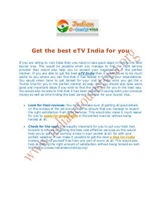 Get the best eTV India for you
If you are willing to visit India then you need to take good steps in finding the best
tourist visa. This would be possible when you manage to find the right service
provider that would also help you to exceed your expectations in the perfect
manner. If you are able to get the best eTV India then it would prove to be much
useful to you where you can find that it has helped in fulfilling your expectations.
You would never have to get tensed for your visit to India once you get the e
Tourist Visa for you in the perfect manner as well. Well you should also take some
good and important steps if you wish to find the right one for you in the best way.
You would also be able to find that it has been possible in saving both your precious
money as well as time finding the best service provider for your tourist Visa.
 Look for their reviews: You have to make sure of getting all good details
on the reviews of the service provider to ensure that you manage to expect
the right satisfaction from their services. This would also make it much easier
for you to apply for tourist Visa in the perfect manner without being
tensed at all.
 Check for the cost: It is equally important for you to put your best foot
forward to ensure of getting the best cost effective services as this would
help you to get rid of burning a hole in your pocket at all. So with your
perfect selection it can make it possible to get the best e Visa for India
making you find yourself free from any sort of worry at all. This would also
help in getting the right amount of satisfaction without being tensed as well.
Visit: http://www.indianetouristvisa.org/
 