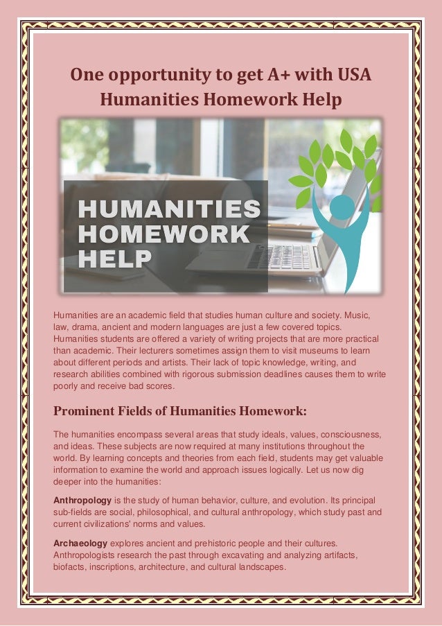 One opportunity to get A+ with USA
Humanities Homework Help
Humanities are an academic field that studies human culture and society. Music,
law, drama, ancient and modern languages are just a few covered topics.
Humanities students are offered a variety of writing projects that are more practical
than academic. Their lecturers sometimes assign them to visit museums to learn
about different periods and artists. Their lack of topic knowledge, writing, and
research abilities combined with rigorous submission deadlines causes them to write
poorly and receive bad scores.
Prominent Fields of Humanities Homework:
The humanities encompass several areas that study ideals, values, consciousness,
and ideas. These subjects are now required at many institutions throughout the
world. By learning concepts and theories from each field, students may get valuable
information to examine the world and approach issues logically. Let us now dig
deeper into the humanities:
Anthropology is the study of human behavior, culture, and evolution. Its principal
sub-fields are social, philosophical, and cultural anthropology, which study past and
current civilizations' norms and values.
Archaeology explores ancient and prehistoric people and their cultures.
Anthropologists research the past through excavating and analyzing artifacts,
biofacts, inscriptions, architecture, and cultural landscapes.
 