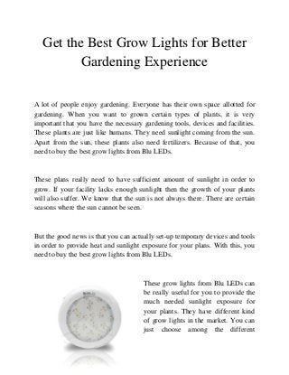 Get the Best Grow Lights for Better
          Gardening Experience

A lot of people enjoy gardening. Everyone has their own space allotted for
gardening. When you want to grown certain types of plants, it is very
important that you have the necessary gardening tools, devices and facilities.
These plants are just like humans. They need sunlight coming from the sun.
Apart from the sun, these plants also need fertilizers. Because of that, you
need to buy the best grow lights from Blu LEDs.


These plans really need to have sufficient amount of sunlight in order to
grow. If your facility lacks enough sunlight then the growth of your plants
will also suffer. We know that the sun is not always there. There are certain
seasons where the sun cannot be seen.


But the good news is that you can actually set-up temporary devices and tools
in order to provide heat and sunlight exposure for your plans. With this, you
need to buy the best grow lights from Blu LEDs.


                                      These grow lights from Blu LEDs can
                                      be really useful for you to provide the
                                      much needed sunlight exposure for
                                      your plants. They have different kind
                                      of grow lights in the market. You can
                                      just choose among the different
 