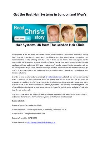 Get the Best Hair Systems in London and Men’s
Hair Systems UK from The London Hair Clinic
Among some of the acclaimed and trusted names, The London Hair Clinic comes on the top. Having
been into the profession for many years, this leading clinic has been offering non-surgical hair
replacement to clients suffering from hair loss in all its various forms. Hair care experts at The
London Hair Clinic leave no stone unturned in offering you the best and precise solutions that will
surely go well your budget and fulfill your requirement. They also ensure that the hair system will be
fully integrated with your own hair and creating a seamless blend that will be undetectable by sight
or touch. The leading clinic has revolutionized the industry of hair replacement by endowing with
the bestsolutions.
In order to ensure advanced and amazing hair systems in London, what all you have to do is simply
make a contact via any convenient mode of communication and leave rest of the work on
professionals working here.Not forget to mention the bespoke and custom made hair systems are in
isolation made to the client needs and to outfit any type of hair loss you may be suffering from. One
of the added services is that you can sleep, swim and shower for up to 6 weeks exclusive of having to
take the hair systemoff.
The London Hair Clinic has patent technology allowing users keep you away from the head contour,
scalpand otherproblems.Formen’shairsystemsinthe UK,feel free tocontact.
BusinessDetails-
BusinessName -The LondonHairClinic
BusinessAddress - 3NorthingtonStreet,Bloomsbury,London,WC1N2JE
BusinessEmail - info@londonhairclinic.com
BusinessPhone No - 2074046040
BusinessWebsite- http://www.thelondonhairclinic.co.uk
 