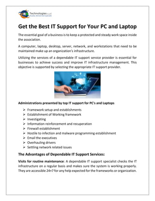 Get the Best IT Support for Your PC and Laptop
The essential goal of a business is to keep a protected and steady work space inside
the association.
A computer, laptop, desktop, server, network, and workstations that need to be
maintained make up an organization's infrastructure.
Utilizing the services of a dependable IT support service provider is essential for
businesses to achieve success and improve IT infrastructure management. This
objective is supported by selecting the appropriate IT support provider.
Administrations presented by top IT support for PC's and Laptops
➢ Framework setup and establishments
➢ Establishment of Working framework
➢ Investigating
➢ Information reinforcement and recuperation
➢ Firewall establishment
➢ Hostile to infection and malware programming establishment
➢ Email the executives
➢ Overhauling drivers
➢ Settling network related issues
The Advantages of Dependable IT Support Services:
Visits for routine maintenance: A dependable IT support specialist checks the IT
infrastructure on a regular basis and makes sure the system is working properly.
They are accessible 24×7 for any help expected for the frameworks or organization.
 