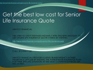 Get the best low cost for Senior
Life Insurance Quote
MINTCO FINANCIAL
FEEL FREE TO SHOP THE RATES INSTANTLY WITH THIS NEW AND EASY TO
USE ONLINE LIFE INSURANCE QUOTE SYSTEM BY VISITING:
http://www.mintcofinancial.com/quick-senior-life-insurance-quote
CALL 813-964-7100
MINTCO FINANCIAL PROVIDES CLIENTS TRANSPARENCY IN THEIR
INSURANCE OPTIONS BY FINDING THE APPROPRIATE INSURANCE PLAN
FOR THEIR SPECIFIC SITUATION AT THE MOST COMPETITIVE PRICES ON
THE MARKET.
http://www.mintcofinancial.com/quick-senior-life-insurance-quote/
 