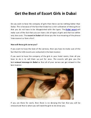 Get the Best of Escort Girls in Dubai
Do you wish to have the company of girls then there can be nothing better than
Dubai. This is because of the fact that Dubai has a rich cultivation of these girls so
that you do not have to be disappointed with the types. The Dubai escort will
make sure of the fact that you can have a lot of types of girls and that too within
very low costs. The escort in Dubai will show you the true meaning of the phrase
‘intercourse is a form of art’.
How will these girls serve you?
If you want to have the best of the services, then you have to make sure of the
fact that the UAE escorts are contacted in the best manner.
If you want to have the company of the girls in your hotel rooms, then all you
have to do is to call them up just for once. The escorts will give you the
best sensual massage in Dubai so that all of your nerves can get relaxed in the
best manner.
If you are there for work, then there is no denying the fact that you will be
stressed and that is when you will need the girls to de stress you.
 