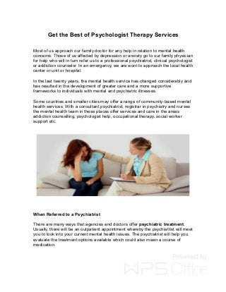 Get the Best of Psychologist Therapy Services
Most of us approach our family doctor for any help in relation to mental health
concerns. Those of us affected by depression or anxiety go to our family physician
for help who will in turn refer us to a professional psychiatrist, clinical psychologist
or addiction counselor. In an emergency, we are wont to approach the local health
center or unit or hospital.
In the last twenty years, the mental health service has changed considerably and
has resulted in the development of greater care and a more supportive
frameworks to individuals with mental and psychiatric illnesses.
Some countries and smaller cities may offer a range of community-based mental
health services. With a consultant psychiatrist, registrar in psychiatry and nurses
the mental health team in these places offer services and care in the areas
addiction counselling, psychologist help, occupational therapy, social worker
support etc.
When Referred to a Psychiatrist
There are many ways that agencies and doctors offer psychiatric treatment.
Usually, there will be an outpatient appointment whereby the psychiatrist will meet
you to look into your current mental health issues. The psychiatrist will help you
evaluate the treatment options available which could also mean a course of
medication.
 
