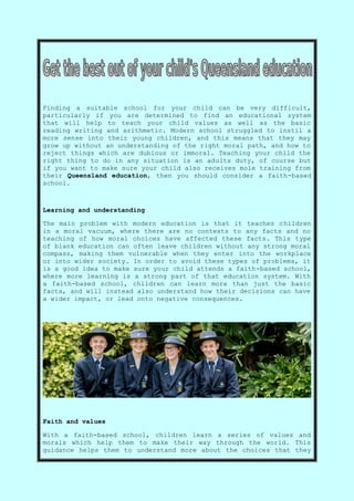 Finding a suitable school for your child can be very difficult,
particularly if you are determined to find an educational system
that will help to teach your child values as well as the basic
reading writing and arithmetic. Modern school struggled to instil a
more sense into their young children, and this means that they may
grow up without an understanding of the right moral path, and how to
reject things which are dubious or immoral. Teaching your child the
right thing to do in any situation is an adults duty, of course but
if you want to make sure your child also receives mole training from
their Queensland education, then you should consider a faith-based
school.
Learning and understanding
The main problem with modern education is that it teaches children
in a moral vacuum, where there are no contexts to any facts and no
teaching of how moral choices have affected these facts. This type
of blank education can often leave children without any strong moral
compass, making them vulnerable when they enter into the workplace
or into wider society. In order to avoid these types of problems, it
is a good idea to make sure your child attends a faith-based school,
where more learning is a strong part of that education system. With
a faith-based school, children can learn more than just the basic
facts, and will instead also understand how their decisions can have
a wider impact, or lead onto negative consequences.
Faith and values
With a faith-based school, children learn a series of values and
morals which help them to make their way through the world. This
guidance helps them to understand more about the choices that they
 