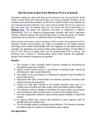 Get the best output from Modicon PLC’s products
At present, people are very much busy on the internet or we can say that the whole
world is sitting online and doing their tasks. For running computer smoothly, all the
computer parts should work properly. As the CPU is called the brain of the computer so
it’s processing should be effective. If you want to get the perfect CPU for your system so
that your work may not interrupt then you can choose the best manufacturer i.e.
Modicon PLC. This group has significant man-years of experience in Modicon
programming. This is a single-slot programmable controller with built-in application
memory, executive memory and communication ports. In these processors, all memory
components are on board so no additional chips or cartridges are necessary.

Flash memory technology is used in Modicon’s CPUs so that it may support the CPU’s
execution memory and instruction set. Flash is considered as non-volatile memory
technology which enables downloadable field. This upgrades as new features become
available. The applications are stored in either battery-backed RAM or in Flash RAM. In
front of CPU, there is a battery which can be serviced while CPU is running. The
processor has a feature of memory-protect switch which protects the application
program from advertent changes during operation.

Benefits

   1. This process in each controller system improves reliability by eliminating the
      intermediate supervisor controller.
   2. System control transfer occurs in one direction increasing system uptime by
      eliminating the master-slave relationship.
   3. The integrity of the user programs is verified and compared in both controllers to
      ensure high security.
   4. High-speed fiber optic communication link between processor minimizes scan
      impact and improves productivity.
   5. Primary I/O state table transfers to the standby controller every scan or in
      multiple scans providing up-to-date system status and highest system integrity.
   6. The Software control for Modbus and Modbus Plus ports allows host computer
      communications to either controller with no custom communication drivers.
   7. The new configuration extension mode provides greater flexibility in state RAM
      transfer.
   8. An optional ladder logic function block delivers an easy migration path for
      984/800 Series hot standby users.
   9. The Hot Standby system is compatible with all Modicon TSX Quantum controllers
      and S908 remote I/O systems for cost-effective system design.

Key Applications
 