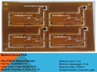 Medical Device PCB
Flex PCB for Medical Devices
Part No.: E0285060111C
Layer count: 2 layer flexible PCB
Material: Polymide, 0.13mm, 0.5 OZ
Minimum tack: 5 mil
Minimum space(gap): 5 mil
Minimum hole: 0.20mm
Surface finished: immersion gold
 