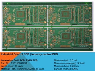 Industrial Control PCB | Industry control PCB
Immersion Gold PCB, ENIG PCB
Part No.: E1015060179A
Layer count: 10 layer
Material: FR4, 1.6mm,0.5 OZ for all layer
Minimum tack: 3.5 mil
Minimum space(gap): 3.5 mil
Minimum hole: 0.20mm
Surface finished: ENIG
 