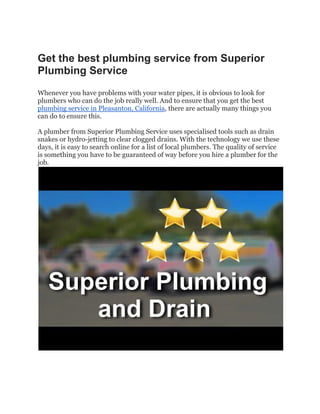 Get the best plumbing service from Superior
Plumbing Service
Whenever you have problems with your water pipes, it is obvious to look for
plumbers who can do the job really well. And to ensure that you get the best
plumbing service in Pleasanton, California, there are actually many things you
can do to ensure this.
A plumber from Superior Plumbing Service uses specialised tools such as drain
snakes or hydro-jetting to clear clogged drains. With the technology we use these
days, it is easy to search online for a list of local plumbers. The quality of service
is something you have to be guaranteed of way before you hire a plumber for the
job.
 
