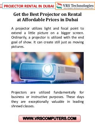 PROJECTOR RENTAL IN DUBAI
WWW.VRSCOMPUTERS.COM
Get the Best Projector on Rental
at Affordable Prices in Dubai
A projector utilizes light and focal point to
extend a little picture on a bigger screen.
Ordinarily, a projector is utilized with the end
goal of show. It can create still just as moving
pictures.
Projectors are utilized fundamentally for
business or instructive purposes. These days
they are exceptionally valuable in leading
shrewd classes.
 
