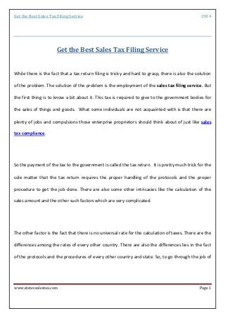 Get the Best Sales Tax Filing Service 2014 
www.statessalestax.com Page 1 
Get the Best Sales Tax Filing Service 
While there is the fact that a tax return filing is tricky and hard to grasp, there is also the solution of the problem. The solution of the problem is the employment of the sales tax filing service. But the first thing is to know a bit about it. This tax is required to give to the government bodies for the sales of things and goods. What some individuals are not acquainted with is that there are plenty of jobs and compulsions those enterprise proprietors should think about of just like sales tax compliance. So the payment of the tax to the government is called the tax return. It is pretty much trick for the sole matter that the tax return requires the proper handling of the protocols and the proper procedure to get the job done. There are also some other intricacies like the calculation of the sales amount and the other such factors which are very complicated. 
The other factor is the fact that there is no universal rate for the calculation of taxes. There are the differences among the rates of every other country. There are also the differences lies in the fact of the protocols and the procedures of every other country and state. So, to go through the job of  