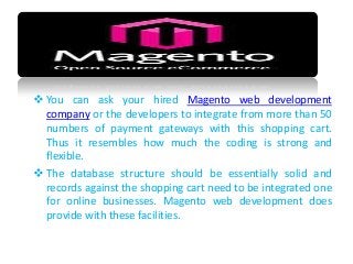  You can ask your hired Magento web development
company or the developers to integrate from more than 50
numbers of payment gateways with this shopping cart.
Thus it resembles how much the coding is strong and
flexible.
 The database structure should be essentially solid and
records against the shopping cart need to be integrated one
for online businesses. Magento web development does
provide with these facilities.
 