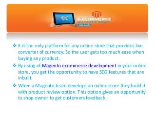  It is the only platform for any online store that provides live
converter of currency. So the user gets too much ease when
buying any product.
 By using of Magento ecommerce development in your online
store, you get the opportunity to have SEO features that are
inbuilt.
 When a Magento team develops an online store they build it
with product review option. This option gives an opportunity
to shop owner to get customers feedback.
 