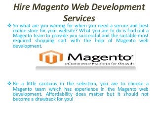 Hire Magento Web Development
Services
 So what are you waiting for when you need a secure and best
online store for your website? What you are to do is find out a
Magento team to provide you successful and the suitable most
required shopping cart with the help of Magento web
development.
 Be a little cautious in the selection, you are to choose a
Magento team which has experience in the Magento web
development. Affordability does matter but it should not
become a drawback for you!
 