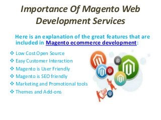 Importance Of Magento Web
Development Services
Here is an explanation of the great features that are
included in Magento ecommerce development:
 Low Cost Open Source
 Easy Customer Interaction
 Magento is User Friendly
 Magento is SEO friendly
 Marketing and Promotional tools
 Themes and Add-ons
 