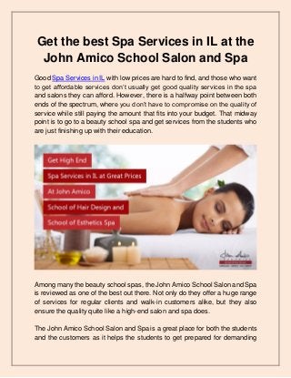 Get the best Spa Services in IL at the
John Amico School Salon and Spa
Good Spa Services in IL with low prices are hard to find, and those who want
to get affordable services don’t usually get good quality services in the spa
and salons they can afford. However, there is a halfway point between both
ends of the spectrum, where you don’t have to compromise on the quality of
service while still paying the amount that fits into your budget. That midway
point is to go to a beauty school spa and get services from the students who
are just finishing up with their education.
Among many the beauty school spas, the John Amico School Salon and Spa
is reviewed as one of the best out there. Not only do they offer a huge range
of services for regular clients and walk-in customers alike, but they also
ensure the quality quite like a high-end salon and spa does.
The John Amico School Salon and Spa is a great place for both the students
and the customers as it helps the students to get prepared for demanding
 