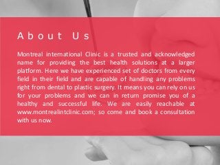 A b o u t U s
Montreal international Clinic is a trusted and acknowledged
name for providing the best health solutions at a larger
platform. Here we have experienced set of doctors from every
field in their field and are capable of handling any problems
right from dental to plastic surgery. It means you can rely on us
for your problems and we can in return promise you of a
healthy and successful life. We are easily reachable at
www.montrealintclinic.com; so come and book a consultation
with us now.