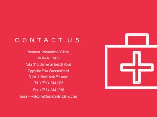 C O N T A C T U S .
Montreal International Clinics
P.O.BOX: 71855
Villa 345, Jumeirah Beach Road
Opposite Four Seasons Hotel
Dubai, United Arab Emirates
Tel. +971 4 344 1132
Fax. +971 4 344 1089
Email – welcome@montrealintclinic.com