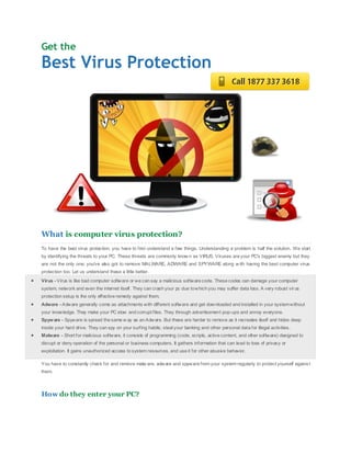 Get the
Best Virus Protection




What is computer virus protection?
To have the best virus protection, you have to first understand a few things. Understanding a problem is half the solution. We start
by identifying the threats to your PC. These threats are commonly know n as VIRUS. Viruses are your PC's biggest enemy but they
are not the only one; you'v e als o got to remove MALWARE, ADWARE and SPYWARE along w ith having the best computer virus
protection too. Let us understand these a little better.
Virus - Virus is like bad computer softw are or we can say a malicious software code. These codes can damage your computer
system, network and even the internet itself . They can crash your pc due to which you may suffer data loss. A very robust vir us
protection setup is the only effective remedy against them.
Adware - Adware generally come as attachments with different softw are and get downloaded and installed in your system without
your knowledge. They make your PC slow and corrupt files. They through advertis ement pop-ups and annoy everyone.
Spyw are - Spyware is spread the same w ay as an Adware. But these are harder to remove as it recreates itself and hides deep
inside your hard drive. They can spy on your surfing habits; steal your banking and other personal data for illegal activities.
Malware - Short for malicious software, it consists of programming (code, scripts, active content, and other software) designed to
disrupt or deny operation of the personal or business computers. It gathers information that can lead to loss of privacy or
exploitation. It gains unauthorized access to system resources, and use it for other abusiv e behavior.

You have to constantly check for and remove malw are, adware and spyware from your system regularly to protect yourself agains t
them.



How do they enter your PC?
 