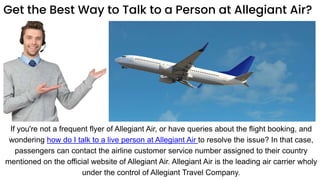 Get the Best Way to Talk to a Person at Allegiant Air?
If you're not a frequent flyer of Allegiant Air, or have queries about the flight booking, and
wondering how do I talk to a live person at Allegiant Air to resolve the issue? In that case,
passengers can contact the airline customer service number assigned to their country
mentioned on the official website of Allegiant Air. Allegiant Air is the leading air carrier wholy
under the control of Allegiant Travel Company.
 