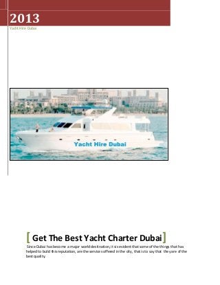 2013
Yacht Hire Dubai
[ Get The Best Yacht Charter Dubai]
Since Dubai has become a major world destination, it sis evident that some of the things that has
helped to build this reputation, are the services offered in the city, thatis to say that they are of the
best quality.
 