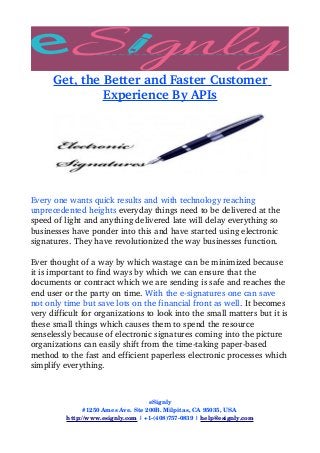 Get, the Better and Faster Customer 
Experience By APIs
Every one wants quick results and with technology reaching 
unprecedented heights everyday things need to be delivered at the 
speed of light and anything delivered late will delay everything so 
businesses have ponder into this and have started using electronic 
signatures. They have revolutionized the way businesses function.
Ever thought of a way by which wastage can be minimized because 
it is important to find ways by which we can ensure that the 
documents or contract which we are sending is safe and reaches the 
end user or the party on time. With the e­signatures one can save 
not only time but save lots on the financial front as well. It becomes 
very difficult for organizations to look into the small matters but it is 
these small things which causes them to spend the resource 
senselessly because of electronic signatures coming into the picture 
organizations can easily shift from the time­taking paper­based 
method to the fast and efficient paperless electronic processes which 
simplify everything. 
eSignly
#1250 Ames Ave. Ste 200B. Milpitas, CA 95035, USA 
http://www.esignly.com | +1­(408)757­0839 | help@esignly.com
 