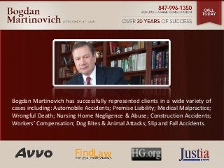 Bogdan Martinovich has successfully represented clients in a wide variety of 
cases including: Automobile Accidents; Premise Liability; Medical Malpractice; 
Wrongful Death; Nursing Home Negligence & Abuse; Construction Accidents; 
Workers’ Compensation; Dog Bites & Animal Attacks; Slip and Fall Accidents. 
FindLaw 
 