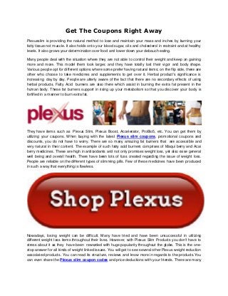 Get The Coupons Right Away
Plexusslim is providing the natural method to lose and maintain your mass and inches by burning your
fatty tissue not muscle. It also holds onto your blood sugar, oils and cholesterol in restraint and at healthy
levels. It also grows your determination over food and lower down your debauch eating.
Many people deal with the situation where they are not able to control their weight and keep on gaining
more and more. This model them look larger, and they have totally lost their vigor and body shape.
Various people opt for different options where some prefer having natural items; on the flip side, there are
other who choose to take medicines and supplements to get over it. Herbal product's significance is
increasing day by day. People are utterly aware of the fact that there are no secondary effects of using
herbal products. Fatty Acid burners are also there which assist in burning the extra fat present in the
human body. These fat burners support in rising up your metabolism so that you discover your body is
fortified in a manner to burn extra fat.
They have items such as Plexus Slim, Plexus Boost, Accelerator, ProBio5, etc. You can get them by
utilizing your coupons. When buying with the latest Plexus slim coupons, promotional coupons and
discounts, you do not have to worry. There are so many amazing fat burners that are accessible and
very natural in their content. The example of such fatty acid burners comprises of Maqui berry and Acai
berry medicines. These are high in antioxidants and not only promises weight loss, yet also raise general
well being and overall health. There have been lots of fuss created regarding the issue of weight loss.
People are reliable on the different types of slimming pills. Few of these medicines have been produced
in such a way that everything is flawless.
Nowadays, losing weight can be difficult. Many have tried and have been unsuccessful in utilizing
different weight loss items throughout their lives. However, with Plexus Slim Products you don't have to
stress about it as they have been rewarded with huge popularity throughout the globe. This is the one-
stop answer for all kinds of weight linked issues. You will get to see several other Plexus weight reduction
associated products. You can read its structure, reviews and know more in regards to the products.You
can even share the Plexus slim coupon codes and price deductions with your friends. There are many
 