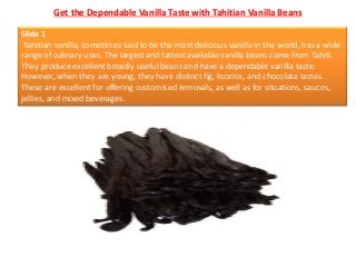 Get the Dependable Vanilla Taste with Tahitian Vanilla Beans
Slide 1
Tahitian vanilla, sometimes said to be the most delic...