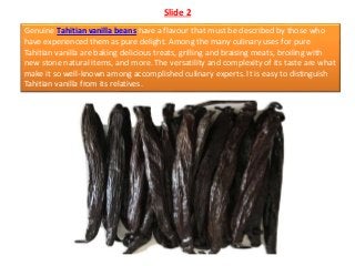 Slide 2
Genuine Tahitian vanilla beans have a flavour that must be described by those who
have experienced them as pure de...