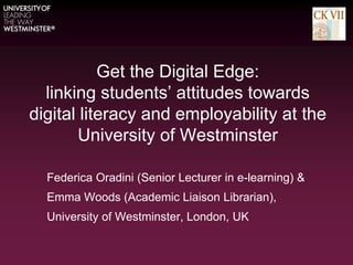 Get the Digital Edge:
linking students’ attitudes towards
digital literacy and employability at the
University of Westminster
Federica Oradini (Senior Lecturer in e-learning) &
Emma Woods (Academic Liaison Librarian),
University of Westminster, London, UK
 