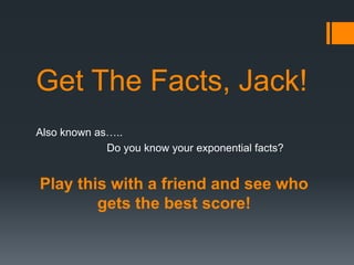 Get The Facts, Jack!
Also known as…..
Do you know your exponential facts?
Play this with a friend and see who
gets the best score!
 
