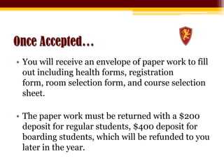 Once Accepted…You will receive an envelope of paper work to fill out including health forms, registration form, room selection form, and course selection sheet.The paper work must be returned with a $200 deposit for regular students, $400 deposit for boarding students, which will be refunded to you later in the year.