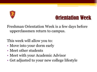 Orientation WeekFreshman Orientation Week is a few days before upperclassmen return to campus. This week will allow you to:Move into your dorm earlyMeet other studentsMeet with your Academic AdvisorGet adjusted to your new college lifestyle