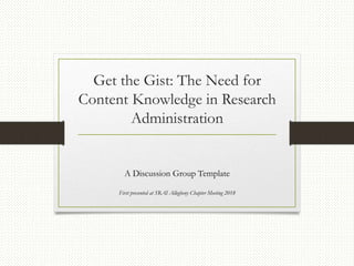 Get the Gist: The Need for
Content Knowledge in Research
Administration
A Discussion Group Template
First presented at SRAI Allegheny Chapter Meeting 2018
 