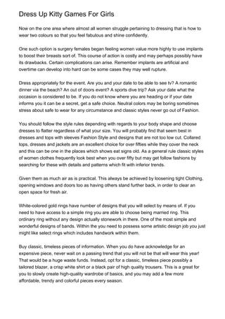 Dress Up Kitty Games For Girls
Now on the one area where almost all women struggle pertaining to dressing that is how to
wear two colours so that you feel fabulous and shine confidently.
One such option is surgery females began feeling women value more highly to use implants
to boost their breasts sort of. This course of action is costly and may perhaps possibly have
its drawbacks. Certain complications can arise. Remember implants are artificial and
overtime can develop into hard can be some cases they may well rupture.
Dress appropriately for the event. Are you and your date to be able to see tv? A romantic
dinner via the beach? An out of doors event? A sports dive trip? Ask your date what the
occasion is considered to be. If you do not know where you are heading or if your date
informs you it can be a secret, get a safe choice. Neutral colors may be boring sometimes
stress about safe to wear for any circumstance and classic styles never go out of Fashion.
You should follow the style rules depending with regards to your body shape and choose
dresses to flatter regardless of what your size. You will probably find that seem best in
dresses and tops with sleeves Fashion Style and designs that are not too low cut. Collared
tops, dresses and jackets are an excellent choice for over fifties while they cover the neck
and this can be one in the places which shows eat signs old. As a general rule classic styles
of women clothes frequently look best when you over fifty but may get follow fashions by
searching for these with details and patterns which fit with inferior trends.
Given them as much air as is practical. This always be achieved by loosening tight Clothing,
opening windows and doors too as having others stand further back, in order to clear an
open space for fresh air.
White-colored gold rings have number of designs that you will select by means of. If you
need to have access to a simple ring you are able to choose being married ring. This
ordinary ring without any design actually stonework in there. One of the most simple and
wonderful designs of bands. Within the you need to possess some artistic design job you just
might like select rings which includes handwork within them.
Buy classic, timeless pieces of information. When you do have acknowledge for an
expensive piece, never wait on a passing trend that you will not be that will wear this year!
That would be a huge waste funds. Instead, opt for a classic, timeless piece possibly a
tailored blazer, a crisp white shirt or a black pair of high quality trousers. This is a great for
you to slowly create high-quality wardrobe of basics, and you may add a few more
affordable, trendy and colorful pieces every season.
 