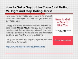 How to Get a Guy to Like You – Start Dating
Mr. Right and Stop Dating Jerks!
How to get a guy to like you – is not a list of what
to do, but the insights you need to get the RIGHT
guy to like you.
Gregg shares the expert advice you need to be
able to tell IMMEDIATELY if the guy is Mr. Right or
purely a Jerk. This relationship advice for women
will help you to skip the heartache and frustration
and help you find the love you deserve.
This guide will help you to get it right the first time.
. Click here for details:
http://www.amazon.com/dp/B00IXAINR6
 