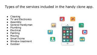 Types of the services included in the handy clone app.
● Cleaning
● TV and Electronics
● Assembly
● General Handyman
● Plumbing
● Electrical
● Painting
● Moving
● Smart home
● Window treatment
● Outdoor
 