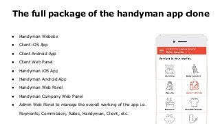 ● Handyman Website
● Client iOS App
● Client Android App
● Client Web Panel
● Handyman iOS App
● Handyman Android App
● Handyman Web Panel
● Handyman Company Web Panel
● Admin Web Panel to manage the overall working of the app i.e.
Payments, Commission, Rates, Handyman, Client, etc.
The full package of the handyman app clone
 